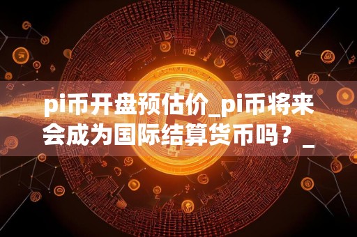 pi币开盘预估价_pi币将来会成为国际结算货币吗？_派币最初发行价格