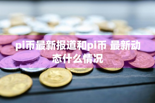 pi币最新报道和pi币 最新动态什么情况