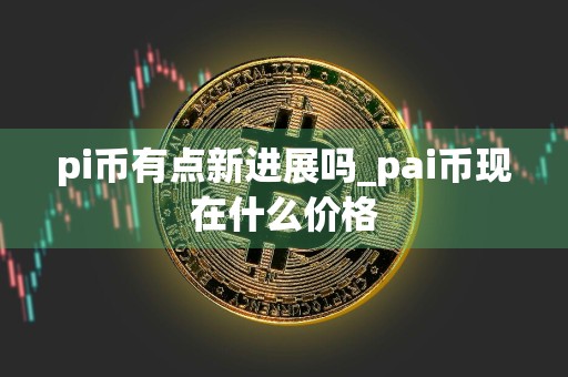 pi币有点新进展吗_pai币现在什么价格