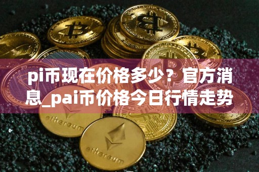 pi币现在价格多少？官方消息_pai币价格今日行情走势图