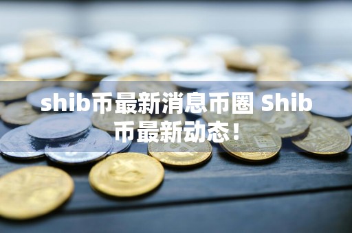 shib币最新消息币圈 Shib币最新动态！