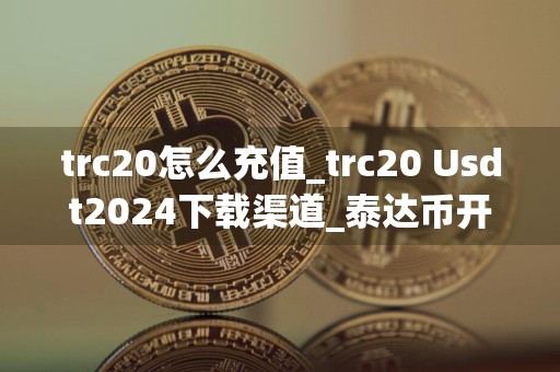 trc20怎么充值_trc20 Usdt2024下载渠道_泰达币开户需要多少钱一个