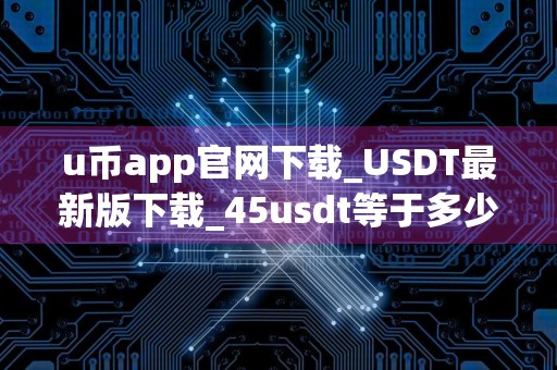 u币app官网下载_USDT最新版下载_45usdt等于多少人民币