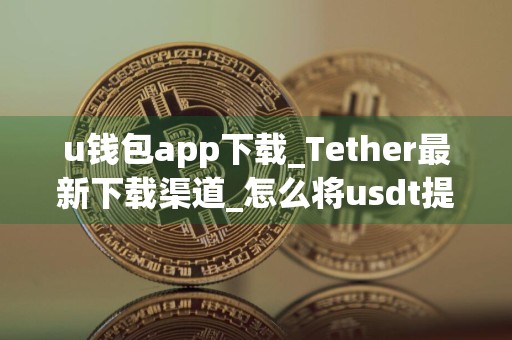 u钱包app下载_Tether最新下载渠道_怎么将usdt提现