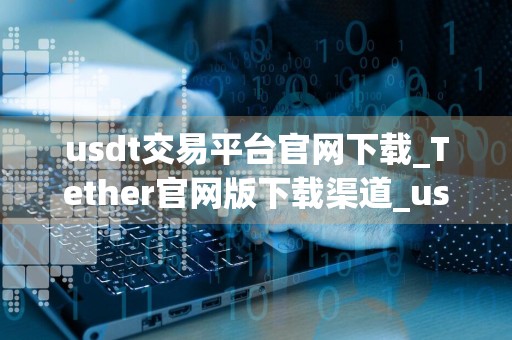 usdt交易平台官网下载_Tether官网版下载渠道_usdt最新汇率人民币