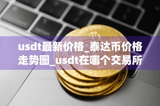 usdt最新价格_泰达币价格走势图_usdt在哪个交易所_20240727