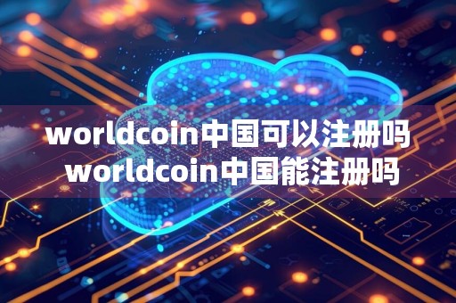 worldcoin中国可以注册吗 worldcoin中国能注册吗