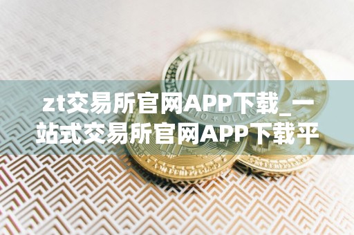 zt交易所官网APP下载_一站式交易所官网APP下载平台